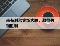 IM体育下载-包含尚布利尔客场大胜，取得关键胜利的词条